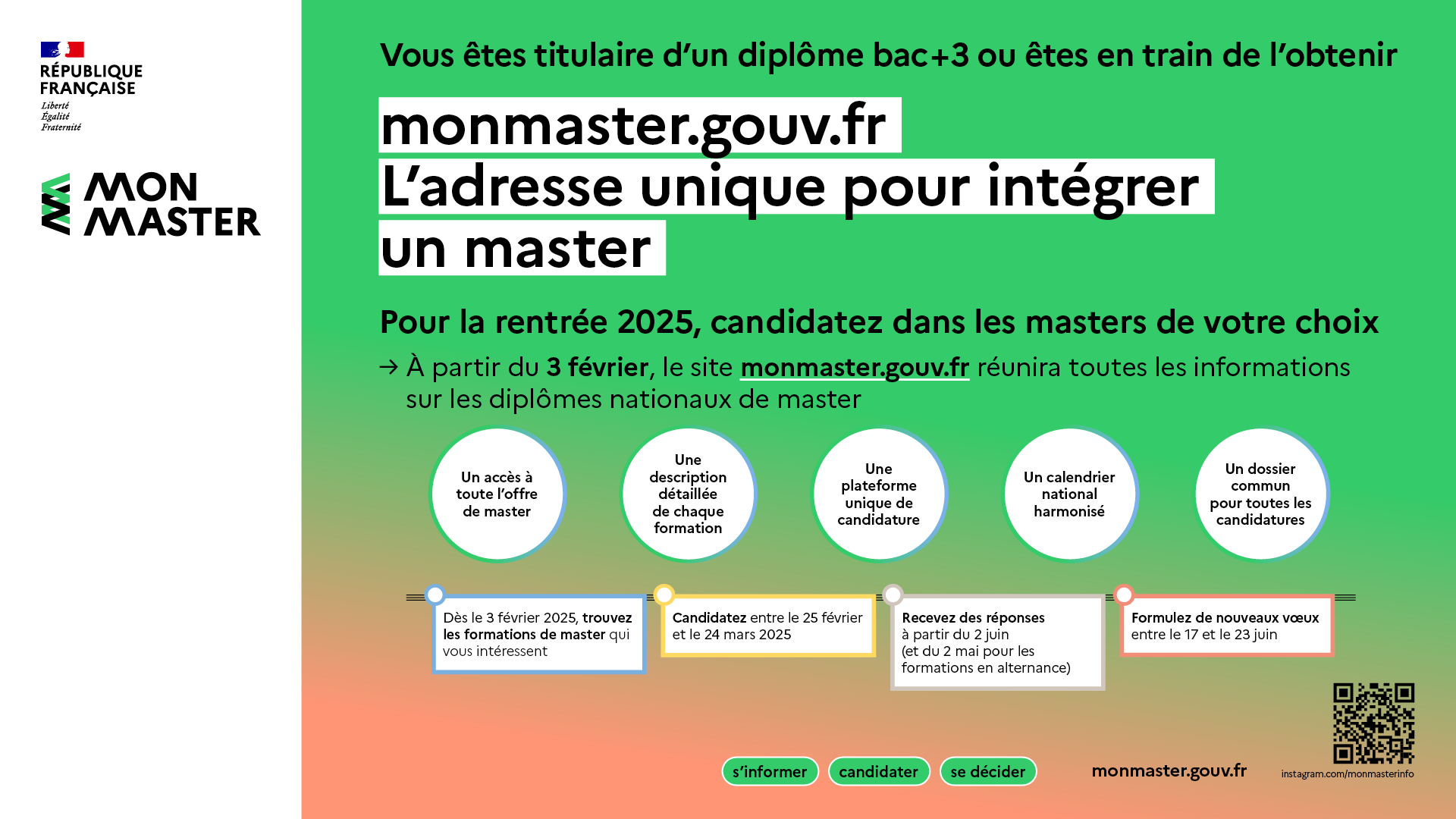   Vous êtes titulaire d'un diplôme bac+3 ou êtes en train de l'obtenir  monmaster.gouv.fr L'adresse unique pour intégrer un master  Pour la rentrée 2025, candidatez dans les masters de votre choix A partir du 3 février, le site monmaster.gouv.fr réunira toutes les informations sur les diplômes nationaux de master :      Un accès à toute l'offre de master     Une description détaillée de chaque formation     Une plateforme unique de candidature     Un calendrier national harmonisé     Un seul dossier pour to